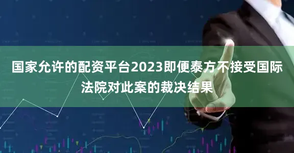 国家允许的配资平台2023即便泰方不接受国际法院对此案的裁决结果