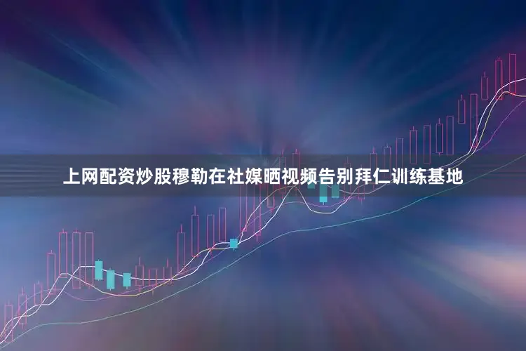 上网配资炒股穆勒在社媒晒视频告别拜仁训练基地