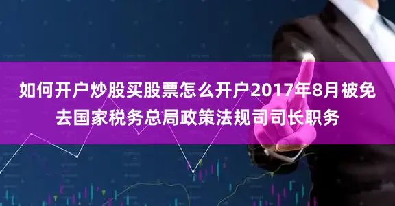 如何开户炒股买股票怎么开户2017年8月被免去国家税务总局政策法规司司长职务