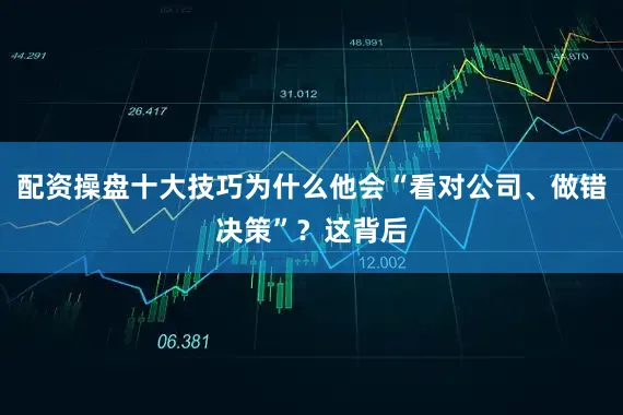 配资操盘十大技巧为什么他会“看对公司、做错决策”？这背后