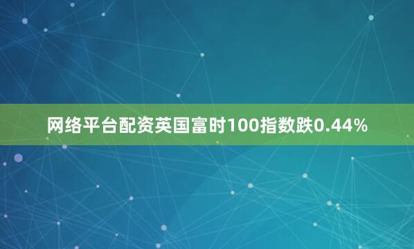 网络平台配资英国富时100指数跌0.44%