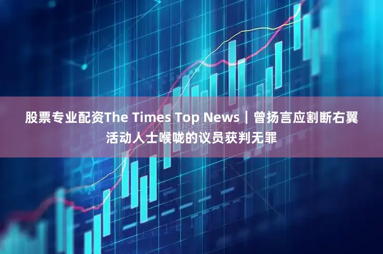 股票专业配资The Times Top News｜曾扬言应割断右翼活动人士喉咙的议员获判无罪