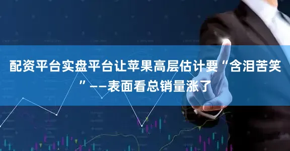 配资平台实盘平台让苹果高层估计要“含泪苦笑”——表面看总销量涨了